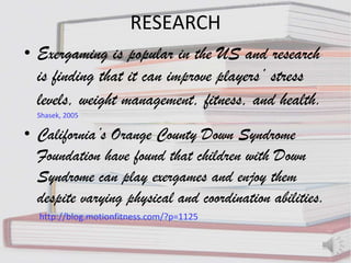 RESEARCH
• Exergaming is popular in the US and research
  is finding that it can improve players’ stress
  levels, weight management, fitness, and health.
  Shasek, 2005

• California’s Orange County Down Syndrome
  Foundation have found that children with Down
  Syndrome can play exergames and enjoy them
  despite varying physical and coordination abilities.
  http://blog.motionfitness.com/?p=1125
 