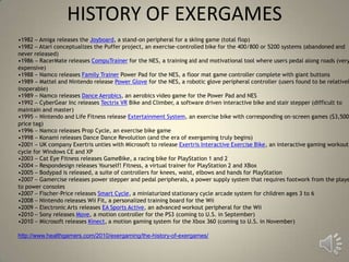 HISTORY OF EXERGAMES
•1982 – Amiga releases the Joyboard, a stand-on peripheral for a skiing game (total flop)
•1982 – Atari conceptualizes the Puffer project, an exercise-controlled bike for the 400/800 or 5200 systems (abandoned and
never released)
•1986 – RacerMate releases CompuTrainer for the NES, a training aid and motivational tool where users pedal along roads (very
expensive)
•1988 – Namco releases Family Trainer Power Pad for the NES, a floor mat game controller complete with giant buttons
•1989 – Mattel and Nintendo release Power Glove for the NES, a robotic glove peripheral controller (users found to be relativel
inoperable)
•1989 – Namco releases Dance Aerobics, an aerobics video game for the Power Pad and NES
•1992 – CyberGear Inc releases Tectrix VR Bike and Climber, a software driven interactive bike and stair stepper (difficult to
maintain and master)
•1995 – Nintendo and Life Fitness release Extertainment System, an exercise bike with corresponding on-screen games ($3,500
price tag)
•1996 – Namco releases Prop Cycle, an exercise bike game
•1998 – Konami releases Dance Dance Revolution (and the era of exergaming truly begins)
•2001 – UK company Exertris unties with Microsoft to release Exertris Interactive Exercise Bike, an interactive gaming workout
cycle for Windows CE and XP
•2003 – Cat Eye Fitness releases GameBike, a racing bike for PlayStation 1 and 2
•2004 – Respondesign releases Yourself! Fitness, a virtual trainer for PlayStation 2 and XBox
•2005 – Bodypad is released, a suite of controllers for knees, waist, elbows and hands for PlayStation
•2007 – Gamercise releases power stepper and pedal peripherals, a power supply system that requires footwork from the playe
to power consoles
•2007 – Fischer-Price releases Smart Cycle, a miniaturized stationary cycle arcade system for children ages 3 to 6
•2008 – Nintendo releases Wii Fit, a personalized training board for the Wii
•2009 – Electronic Arts releases EA Sports Active, an advanced workout peripheral for the Wii
•2010 – Sony releases Move, a motion controller for the PS3 (coming to U.S. in September)
•2010 – Microsoft releases Kinect, a motion gaming system for the Xbox 360 (coming to U.S. in November)

http://www.healthgamers.com/2010/exergaming/the-history-of-exergames/
 