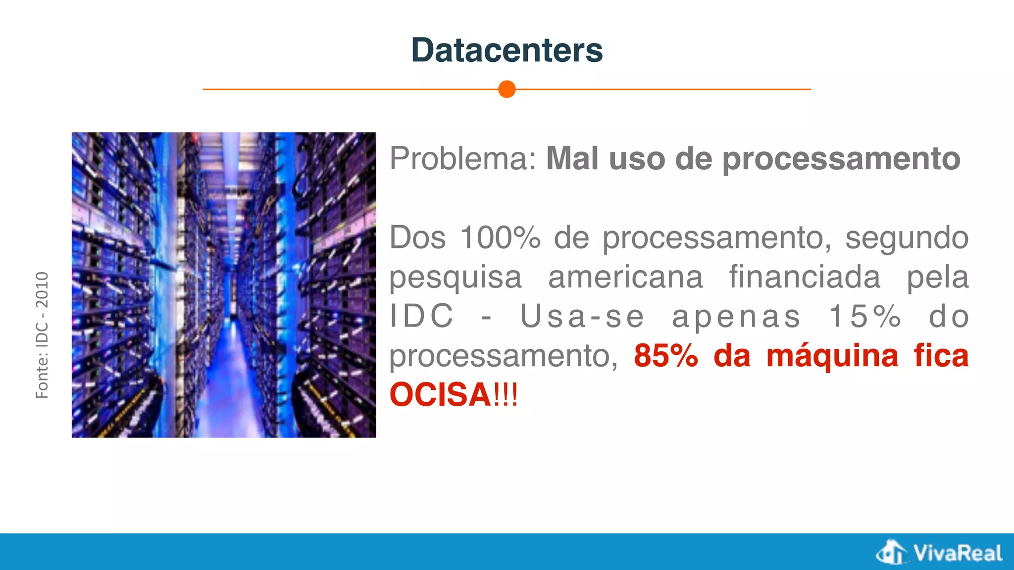 Datacenters
Problema: Mal uso de processamento
Dos 100% de processamento, segundo
pesquisa americana ﬁnanciada pela
IDC - Usa-se apenas 15% do
processamento, 85% da máquina ﬁca
OCISA!!!
Fonte:	IDC	-	2010
 