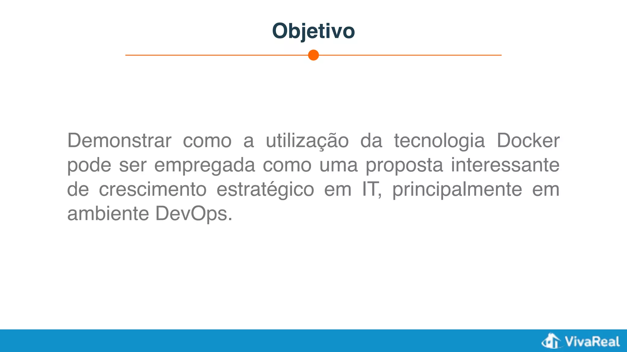 Objetivo
Demonstrar como a utilização da tecnologia Docker
pode ser empregada como uma proposta interessante
de crescimento estratégico em IT, principalmente em
ambiente DevOps.
 