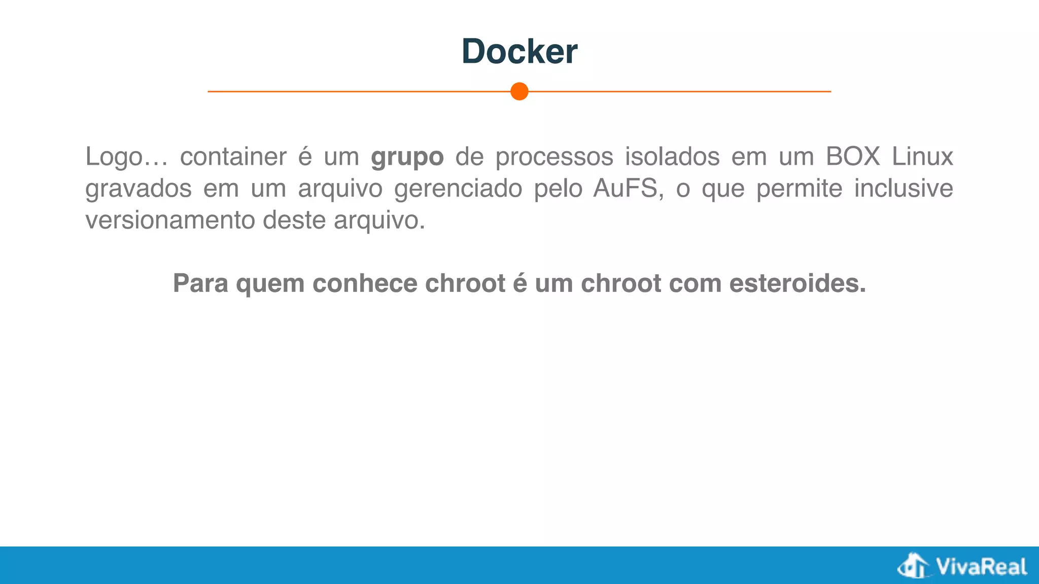 Docker
Logo… container é um grupo de processos isolados em um BOX Linux
gravados em um arquivo gerenciado pelo AuFS, o que permite inclusive
versionamento deste arquivo.
Para quem conhece chroot é um chroot com esteroides.
 
