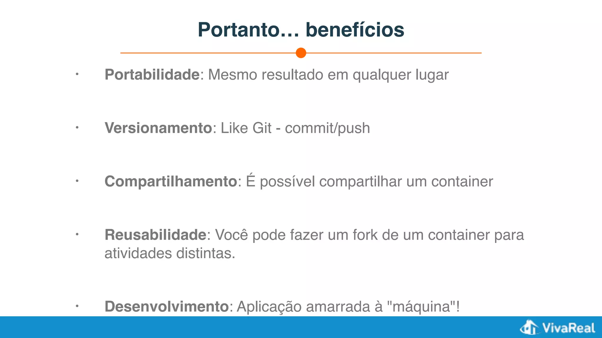 Portanto… benefícios
• Portabilidade: Mesmo resultado em qualquer lugar
• Versionamento: Like Git - commit/push
• Compartilhamento: É possível compartilhar um container
• Reusabilidade: Você pode fazer um fork de um container para
atividades distintas.
• Desenvolvimento: Aplicação amarrada à "máquina"!
 