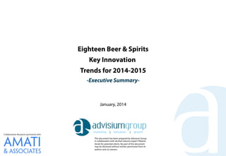 Eighteen Beer & Spirits
Key Innovation
Trends for 2014-2015
-Executive Summary-

January, 2014

Collaborative Research partnered with:
This document has been prepared by Advisium Group
in collaboration with alcohol industry expert Filiberto
Amati for potential clients. No part of this document
may be disclosed without written permission from its
authors and /or owners.

 