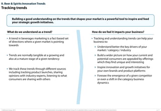 II. Beer & Spirits Innovation Trends

Tracking trends
Building a good understanding on the trends that shapes your market is a powerful tool to inspire and feed
your strategic growth initiatives.
What do we understand as a trend?
Title

How do we feel it impacts your business?

•  A trend in beverages marketing is a fact based set

•  Tracking and understanding trends can help your

of directions where a given market is pointing
towards

business to:

»  Understand better the key drivers of your
market / category / industry

•  Trends are normally tangible at a growing and
also at a mature stage of a given tendency

•  We track these trends through diﬀerent sources
including tracking product launches, sharing
opinions with industry experts, listening to what
consumers are sharing with others

© Advisium Group. 2014.

»  Build a wider picture on how your current and
potential consumers are appealed by oﬀerings
which they ﬁnd unique and interesting

»  Inspire innovation and growth initiatives for
your own brands and product platforms

»  Foresee the emergence of a given competitor
or even a shift in the category business
dynamics

This presentation was prepared by Advisium Group for its potential clients, no part of it may be disclosed without permission.

p. 11

 