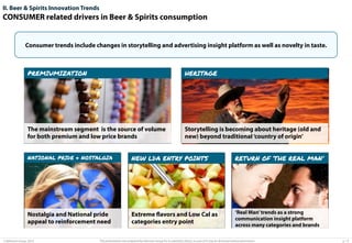 II. Beer & Spirits Innovation Trends

CONSUMER related drivers in Beer & Spirits consumption

Consumer trends include changes in storytelling and advertising insight platform as well as novelty in taste.

PREMIUMIZATION

HERITAGE

The mainstream segment is the source of volume
for both premium and low price brands

Storytelling is becoming about heritage (old and
new) beyond traditional ‘country of origin’

NATIONAL PRIDE & NOSTALGIA

NEW LDA ENTRY POINTS

RETURN OF ‘THE REAL MAN’

Nostalgia and National pride
appeal to reinforcement need

Extreme flavors and Low Cal as
categories entry point

‘Real Man’ trends as a strong
communication insight platform
across many categories and brands

© Advisium Group. 2014.

This presentation was prepared by Advisium Group for its potential clients, no part of it may be disclosed without permission.

p. 13

 