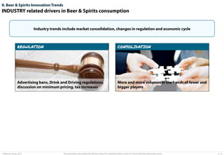 II. Beer & Spirits Innovation Trends

INDUSTRY related drivers in Beer & Spirits consumption

Industry trends include market consolidation, changes in regulation and economic cycle

REGULATION

CONSOLIDATION

Advertising bans, Drink and Driving regulations,
discussion on minimum pricing, tax increases

More and more volumes in the hands of fewer and
bigger players

© Advisium Group. 2014.

This presentation was prepared by Advisium Group for its potential clients, no part of it may be disclosed without permission.

p. 14

 