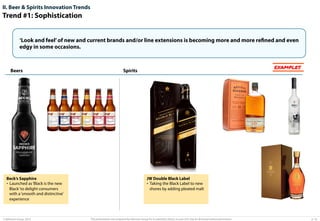 II. Beer & Spirits Innovation Trends

Trend #1: Sophistication
‘Look and feel’ of new and current brands and/or line extensions is becoming more and more refined and even
edgy in some occasions.

Beers

Beck’s Sapphire
•  Launched as ‘Black is the new
Black’ to delight consumers
with a ‘smooth and distinctive’
experience

© Advisium Group. 2014.

EXAMPLES

Spirits

JW Double Black Label
•  Taking the Black Label to new
shores by adding pleated malt

This presentation was prepared by Advisium Group for its potential clients, no part of it may be disclosed without permission.

p. 16

 