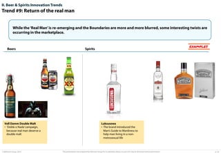 II. Beer & Spirits Innovation Trends

Trend #9: Return of the real man
While the ‘Real Man’ is re-emerging and the Boundaries are more and more blurred, some interesting twists are
occurring in the marketplace.

Beers

Voll Damm Double Malt
•  ‘Doble o Nada’ campaign,
because real man deserve a
double malt

© Advisium Group. 2014.

EXAMPLES

Spirits

Luksusowa
•  The brand introduced the
Man’s Guide to Manliness to
help man living in a nonmetrosexual life

This presentation was prepared by Advisium Group for its potential clients, no part of it may be disclosed without permission.

p. 24

 