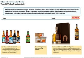II. Beer & Spirits Innovation Trends

Trend #11: Craft authenticity
While many mainstream beverages taste are becoming more standard due to very diﬀerent factors, consumers
are looking for more authentic tastes. Craft beer is becoming a worldwide phenomenon gaining popularity
step by step, with many major producers launching initiatives to build upon this trend too.

Beers

Brewdog a worldwide referent
•  This Scotland based brewer has
gained popularity steadily in the last
years becoming a referent player in
the global craft beer category

© Advisium Group. 2014.

Spirits

Beer making kits are
also becoming
popular

EXAMPLES

Herradura Extra Añejo Selección Suprema
•  Casa Herradura brand reﬁned the primary and secondary
packaging for its Extra Añejo Selección Suprema tequila to
reﬂect the casa craftsmanship, quality and authenticity of
the product

This presentation was prepared by Advisium Group for its potential clients, no part of it may be disclosed without permission.

p. 26

 