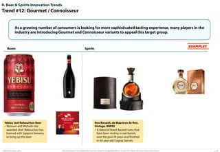 II. Beer & Spirits Innovation Trends

Trend #12: Gourmet / Connoisseur
As a growing number of consumers is looking for more sophisticated tasting experience, many players in the
industry are introducing Gourmet and Connoisseur variants to appeal this target group.

Beers

Yebisu Joel Rebouchon Beer
•  Renown and Michelin star
awarded chef Rebouchon has
teamed with Sapporo brewery
to bring up this beer

© Advisium Group. 2014.

EXAMPLES

Spirits

Ron Bacardi, de Maestros de Ron,
Vintage, MMXII
•  A blend of ﬁnest Bacardi rums that
have been resting in oak barrels
over the past 20 years and ﬁnished
in 60-year-old Cognac barrels

This presentation was prepared by Advisium Group for its potential clients, no part of it may be disclosed without permission.

p. 27

 