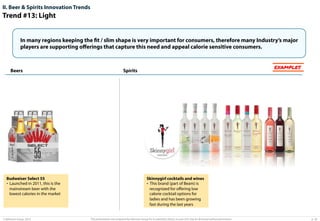 II. Beer & Spirits Innovation Trends

Trend #13: Light
In many regions keeping the fit / slim shape is very important for consumers, therefore many Industry’s major
players are supporting oﬀerings that capture this need and appeal calorie sensitive consumers.

Beers

Budweiser Select 55
•  Launched in 2011, this is the
mainstream beer with the
lowest calories in the market

© Advisium Group. 2014.

EXAMPLES

Spirits

Skinnygirl cocktails and wines
•  This brand (part of Beam) is
recognized for oﬀering low
calorie cocktail options for
ladies and has been growing
fast during the last years

This presentation was prepared by Advisium Group for its potential clients, no part of it may be disclosed without permission.

p. 28

 