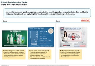 II. Beer & Spirits Innovation Trends

Trend #14: Personalization
As in other consumer goods categories, personalization is driving product innovation in the Beer and Spirits
industry. Many brands are capturing this trend wave through participative product design.

Beers

Heineken design your bottle contest
•  The brand has launched for two years
this exciting action, which has resulted
in high awareness and nice designs
made by consumers

© Advisium Group. 2014.

Spirits

Samuel Adams Crowd Craft Project
•  Consumers were empowered to
propose their own preferences
through a Facebook App
•  With users data, the brand developed
a collaborative fan made ale

EXAMPLES

Beefeater crowdsourcing project
•  The brand has launched a campaign
to crowdsource the Design for the
2014 Beefeater 24 Limited Edition
Pack in the UK

This presentation was prepared by Advisium Group for its potential clients, no part of it may be disclosed without permission.

p. 29

 