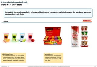 II. Beer & Spirits Innovation Trends

Trend #17: Shot-sters
As cocktail shots gain popularity in bars worldwide, some companies are building upon the trend and launching
packaged cocktail shots
EXAMPLES

Spirits

LIQS Cocktail Shots
•  founded in 2013, these are ready-made
mixtures of premium spirits and natural
ﬂavors, currently sold in four ﬂavors and
available at liquor stores and ﬁne hotels

© Advisium Group. 2014.

Twisted Shotz
•  Twisted Shotz, are bartenderquality mixed drinks with real
spirits, real convenience and
real taste.

This presentation was prepared by Advisium Group for its potential clients, no part of it may be disclosed without permission.

p. 32

 