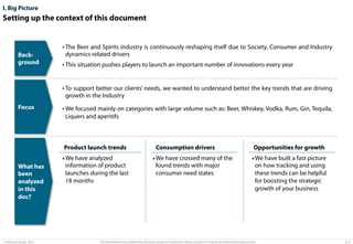 I. Big Picture

Setting up the context of this document

Background

• The Beer and Spirits industry is continuously reshaping itself due to Society, Consumer and Industry
dynamics related drivers
• This situation pushes players to launch an important number of innovations every year
• To support better our clients’ needs, we wanted to understand better the key trends that are driving
growth in the Industry

Focus

• We focused mainly on categories with large volume such as: Beer, Whiskey, Vodka, Rum, Gin, Tequila,
Liquers and aperitifs

Product launch trends

• We have analyzed
What has
been
analyzed
in this
doc?

© Advisium Group. 2014.

information of product
launches during the last
18 months

Consumption drivers

• We have crossed many of the
found trends with major
consumer need states

Opportunities for growth

• We have built a fast picture

on how tracking and using
these trends can be helpful
for boosting the strategic
growth of your business

This presentation was prepared by Advisium Group for its potential clients, no part of it may be disclosed without permission.

p. 4

 