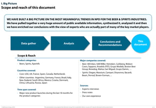 I. Big Picture

Scope and reach of this document
WE HAVE BUILT A BIG PICTURE ON THE MOST MEANINGFUL TRENDS IN NPD FOR THE BEER & SPIRITS INDUSTRIES.
We have pulled together a very huge amount of public available information, synthesized it, analyzed it and then
we have enriched our conclusions with the view of experts who are actually part of many of the key market players.

Data gather

Conclusions and
Recommendations

Analysis

This
document

Scope & Reach
Product categories:

Major companies covered:

•  Beers, Spirits, Aperitifs

•  Beer: AB Inbev, SAB Miller, Heineken, Carlsberg, Molson
Coors, Sapporo, Anadolu EFES, Grupo Modelo, Boston Beer
Group, Brewdog, Mahou San Miguel, Grupo Damm, …

Countries covered:
•  Core: USA, UK, France, Spain, Canada, Netherlands
•  Other countries: Argentina, Germany, France, Brazil, Italy,
New Zealand, South Africa, Mexico, Croatia, Denmark,
China, Lithuania, Russia, Japan

•  Spirits: Diageo, Maxxium, Campari, Disaronno, Bacardi,
Beam, Pernod, Brown-Forman, ...

Sources:
Time span covered:
•  Major new product launches during the last 18 months for
the product categories

© Advisium Group. 2014.

•  Experts interviews
•  Press notes
•  Our own experience

This presentation was prepared by Advisium Group for its potential clients, no part of it may be disclosed without permission.

p. 5

 
