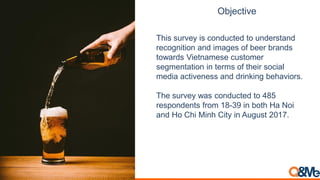 This survey is conducted to understand
recognition and images of beer brands
towards Vietnamese customer
segmentation in terms of their social
media activeness and drinking behaviors.
The survey was conducted to 485
respondents from 18-39 in both Ha Noi
and Ho Chi Minh City in August 2017.
Objective
 