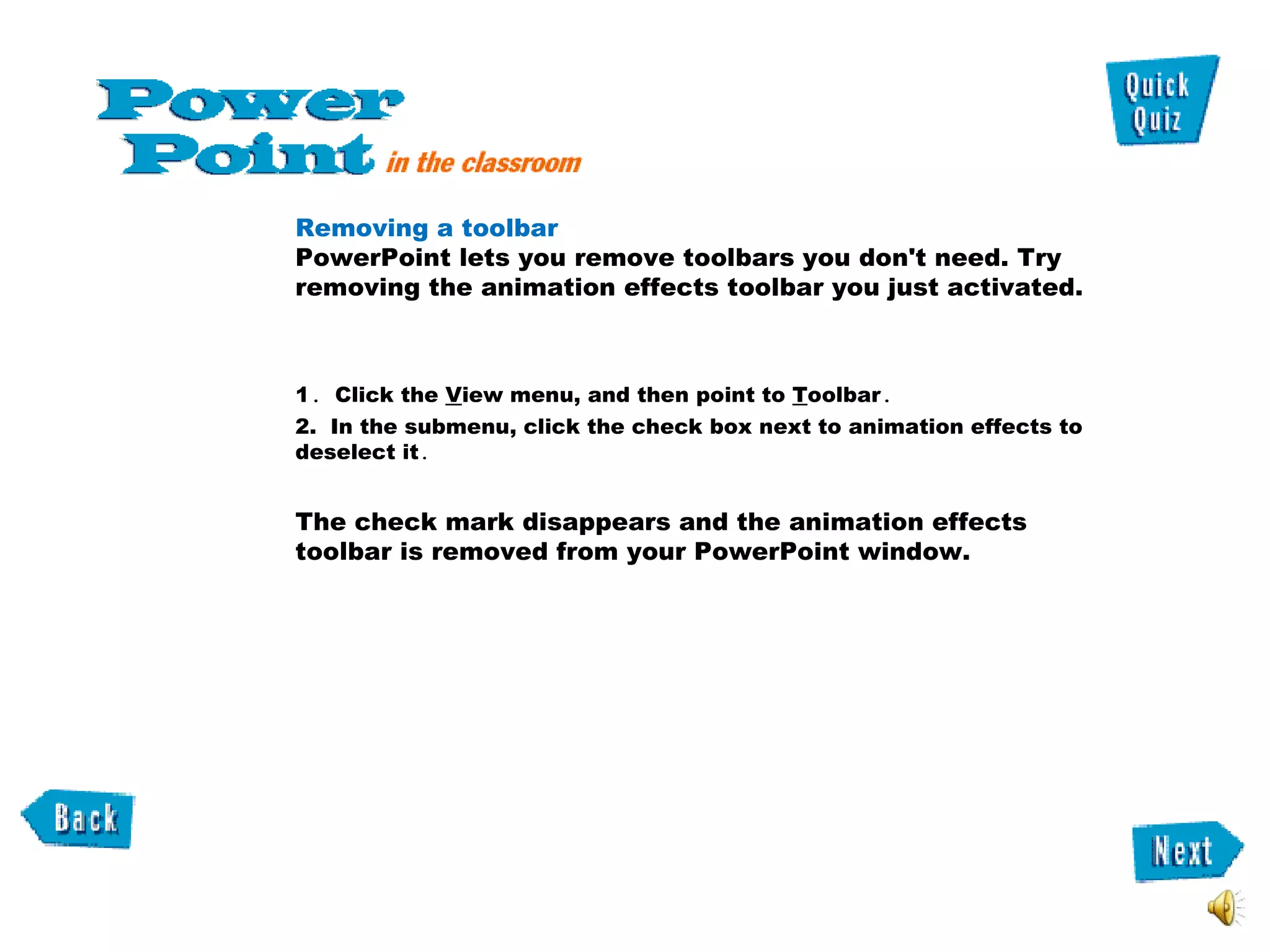 Removing a toolbar   PowerPoint lets you remove toolbars you don't need. Try removing the animation effects toolbar you just activated.  1 .  Click the  V iew menu, and then point to  T oolbar .  2.  In the submenu, click the check box next to animation effects to deselect it .  The check mark disappears and the animation effects toolbar is removed from your PowerPoint window. 