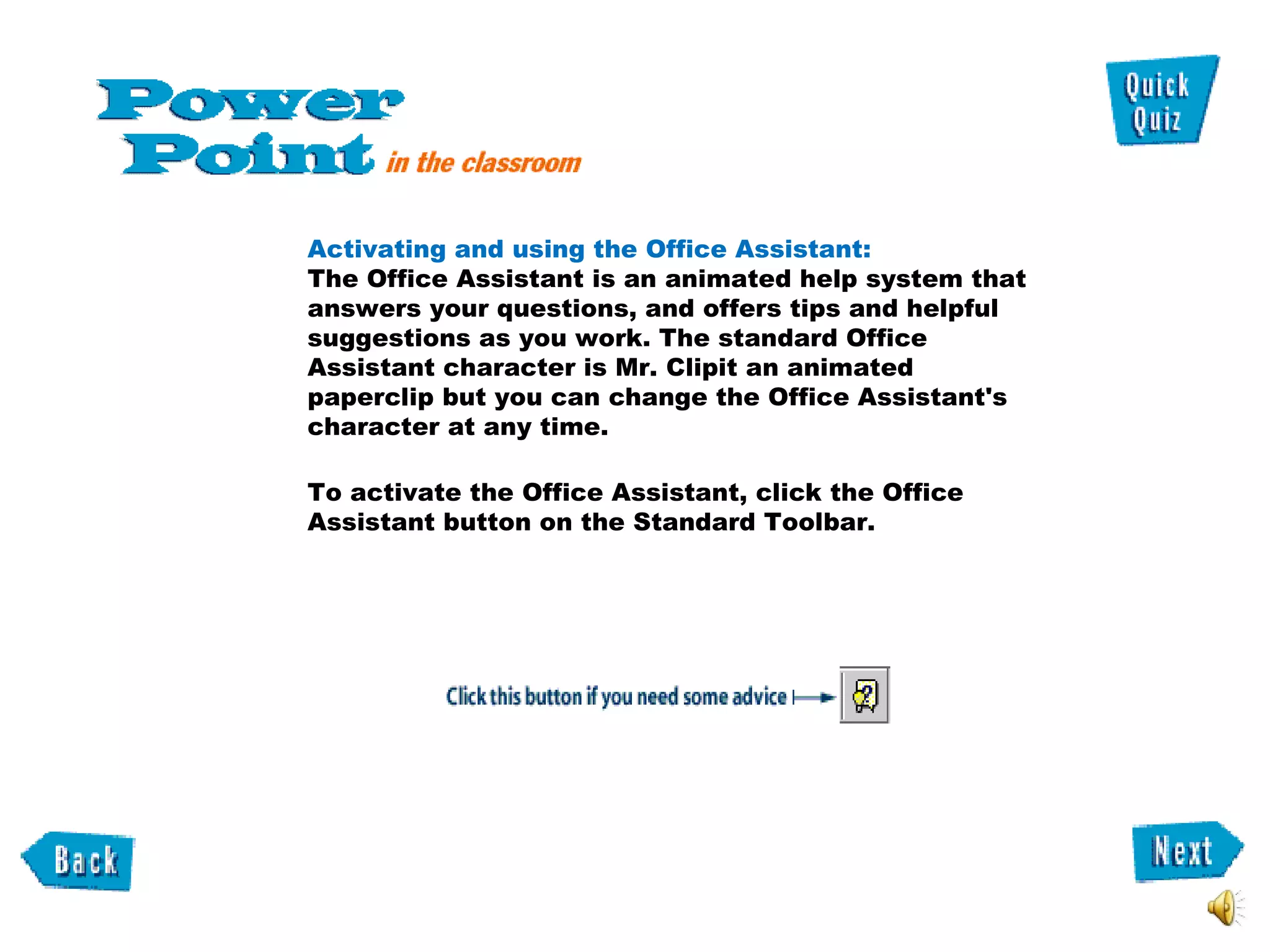 Activating and using the Office Assistant:  The Office Assistant is an animated help system that answers your questions, and offers tips and helpful suggestions as you work. The standard Office Assistant character is Mr. Clipit an animated paperclip but you can change the Office Assistant's character at any time.  To activate the Office Assistant, click the Office Assistant button on the Standard Toolbar.  