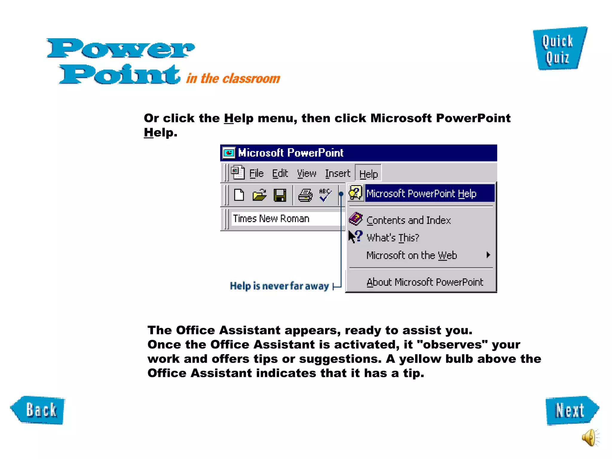 Or click the  H elp menu, then click Microsoft PowerPoint  H elp.  The Office Assistant appears, ready to assist you.  Once the Office Assistant is activated, it "observes" your work and offers tips or suggestions. A yellow bulb above the Office Assistant indicates that it has a tip.  