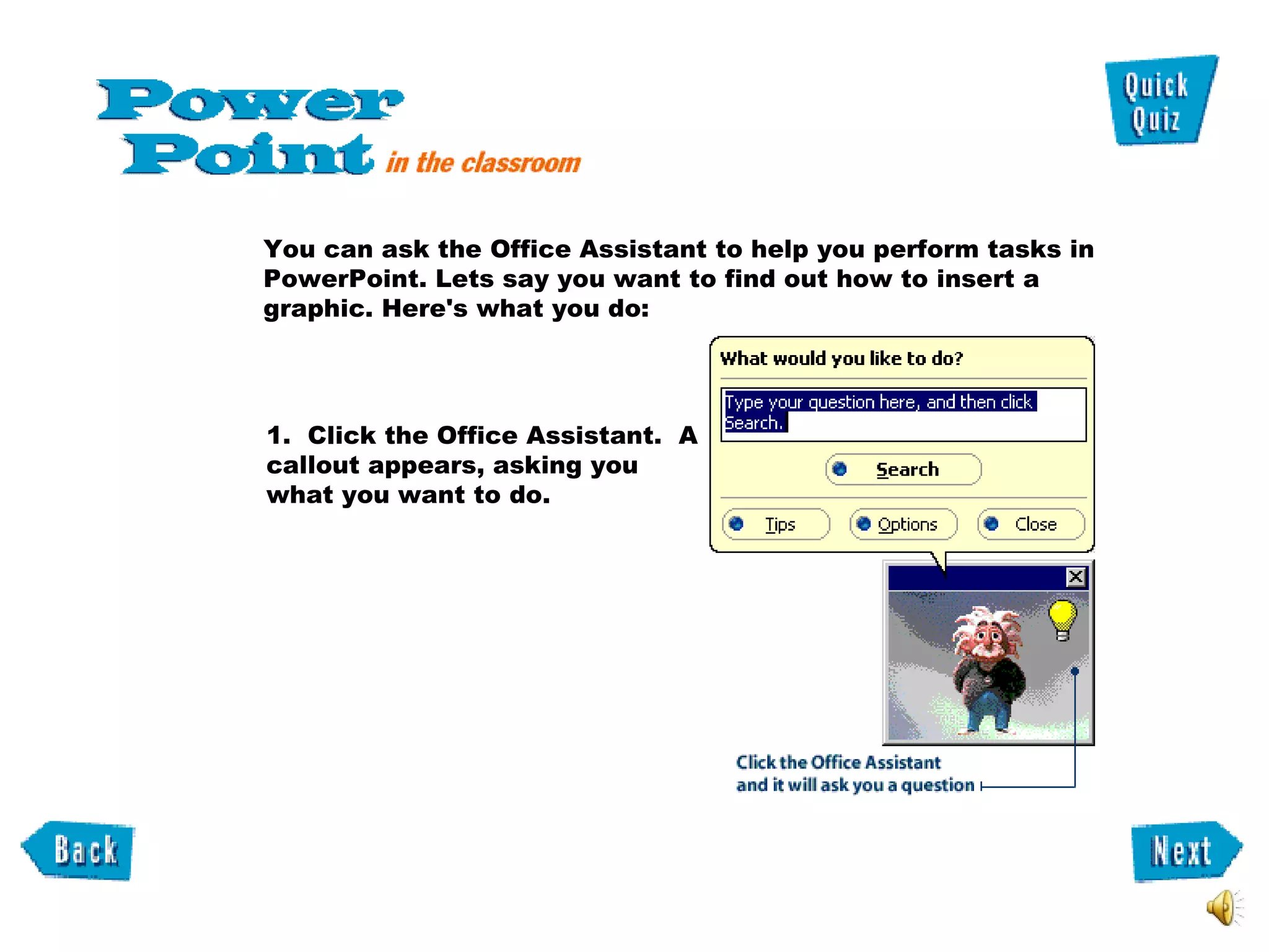 1.  Click the Office Assistant.  A callout appears, asking you what you want to do. You can ask the Office Assistant to help you perform tasks in PowerPoint. Lets say you want to find out how to insert a graphic. Here's what you do:  