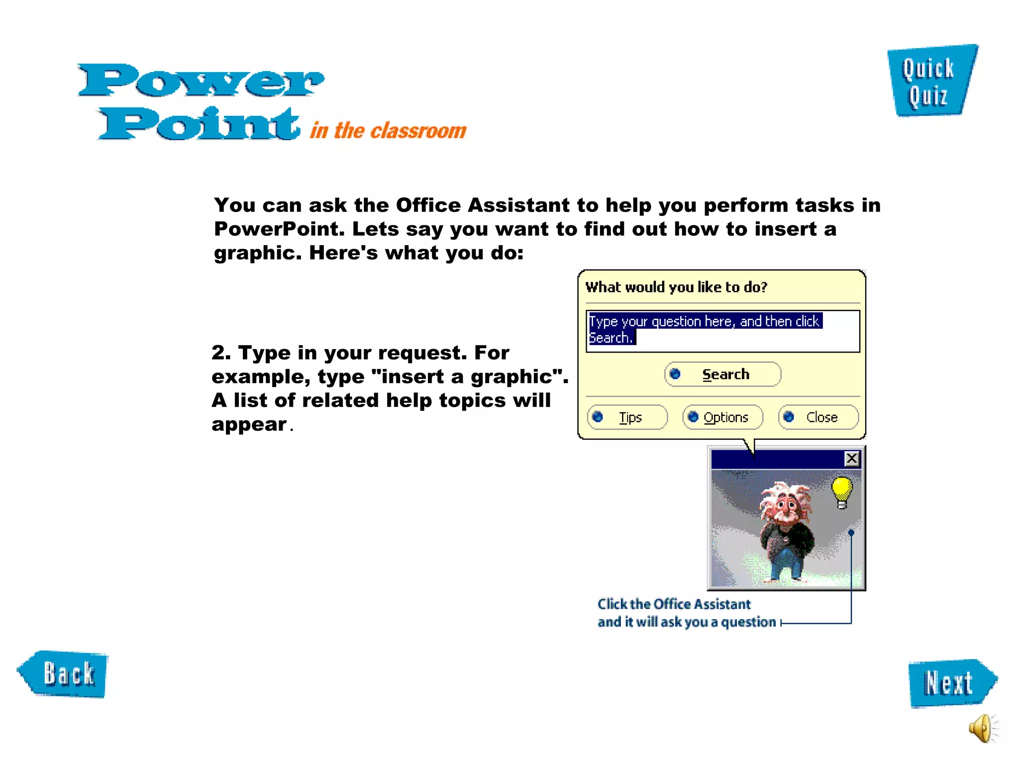 You can ask the Office Assistant to help you perform tasks in PowerPoint. Lets say you want to find out how to insert a graphic. Here's what you do:  2. Type in your request. For example, type "insert a graphic". A list of related help topics will appear .  