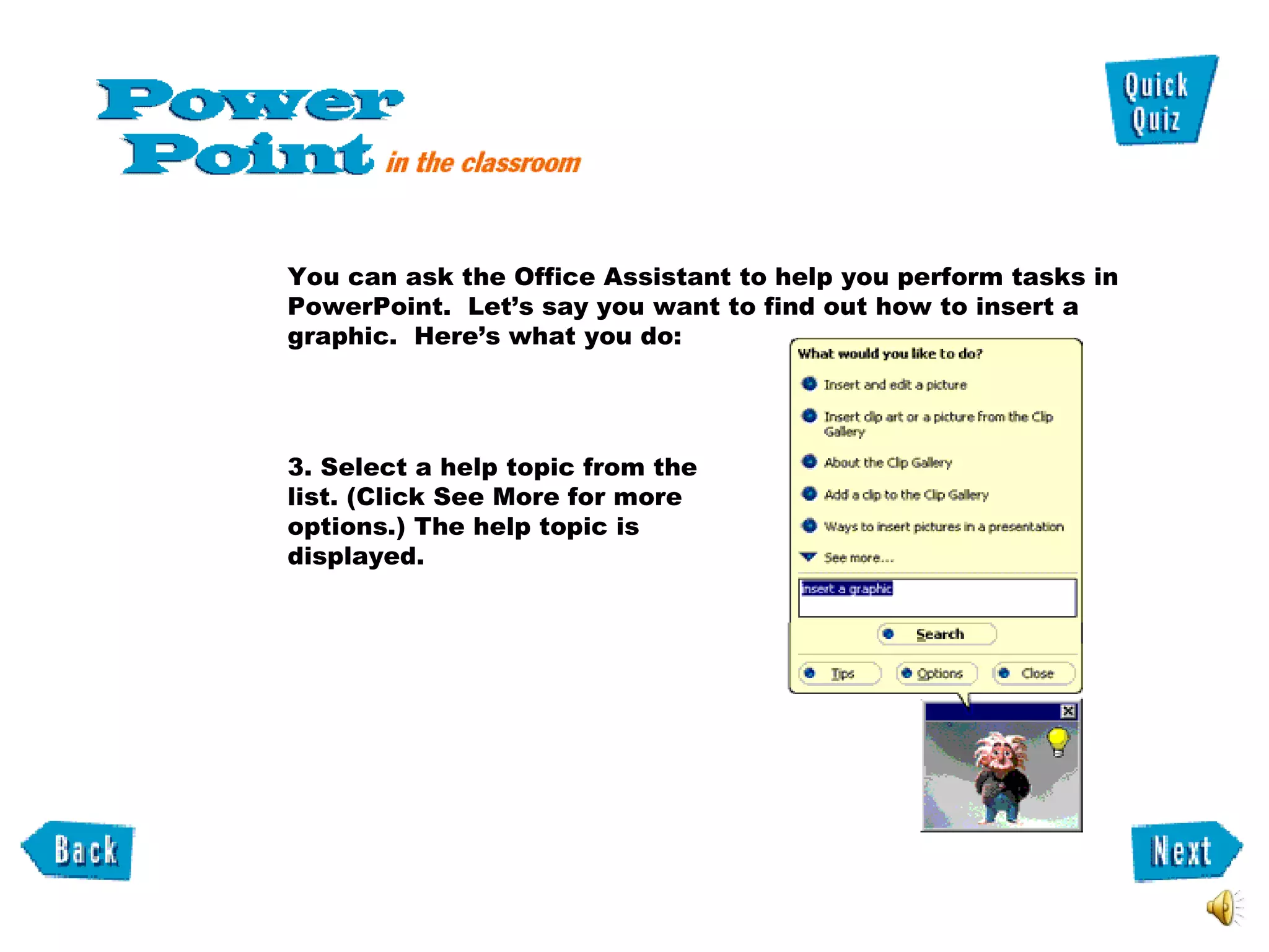 3. Select a help topic from the list. (Click See More for more options.) The help topic is displayed.  You can ask the Office Assistant to help you perform tasks in PowerPoint.  Let’s say you want to find out how to insert a graphic.  Here’s what you do: 