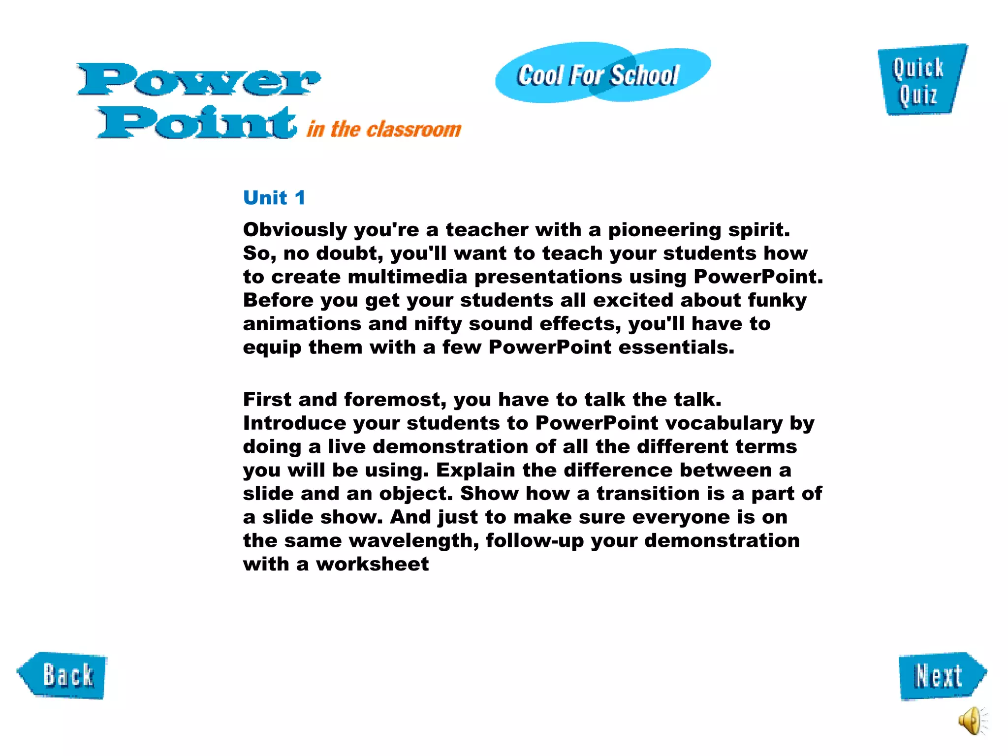 Unit 1  Obviously you're a teacher with a pioneering spirit. So, no doubt, you'll want to teach your students how to create multimedia presentations using PowerPoint. Before you get your students all excited about funky animations and nifty sound effects, you'll have to equip them with a few PowerPoint essentials.  First and foremost, you have to talk the talk. Introduce your students to PowerPoint vocabulary by doing a live demonstration of all the different terms you will be using. Explain the difference between a slide and an object. Show how a transition is a part of a slide show. And just to make sure everyone is on the same wavelength, follow-up your demonstration with a worksheet  