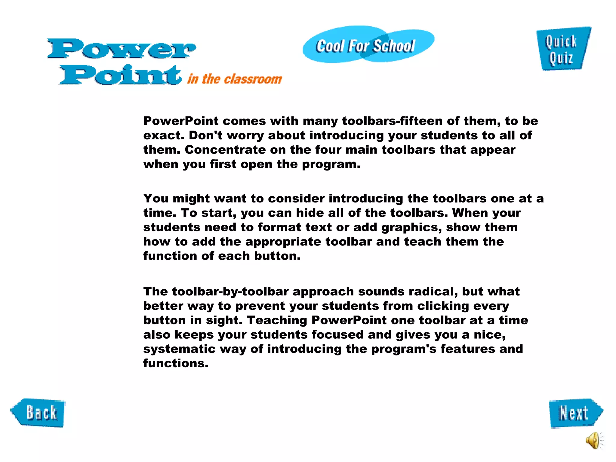 PowerPoint comes with many toolbars-fifteen of them, to be exact. Don't worry about introducing your students to all of them. Concentrate on the four main toolbars that appear when you first open the program.  You might want to consider introducing the toolbars one at a time. To start, you can hide all of the toolbars. When your students need to format text or add graphics, show them  how to add the appropriate toolbar and teach them the function of each button.  The toolbar-by-toolbar approach sounds radical, but what better way to prevent your students from clicking every button in sight. Teaching PowerPoint one toolbar at a time also keeps your students focused and gives you a nice, systematic way of introducing the program's features and functions.      
