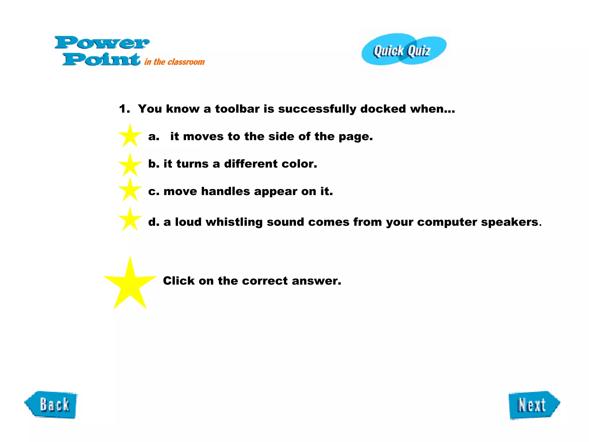 1.  You know a toolbar is successfully docked when...    it moves to the side of the page.  b. it turns a different color.  c. move handles appear on it.  d. a loud whistling sound comes from your computer speakers . Click on the correct answer. 