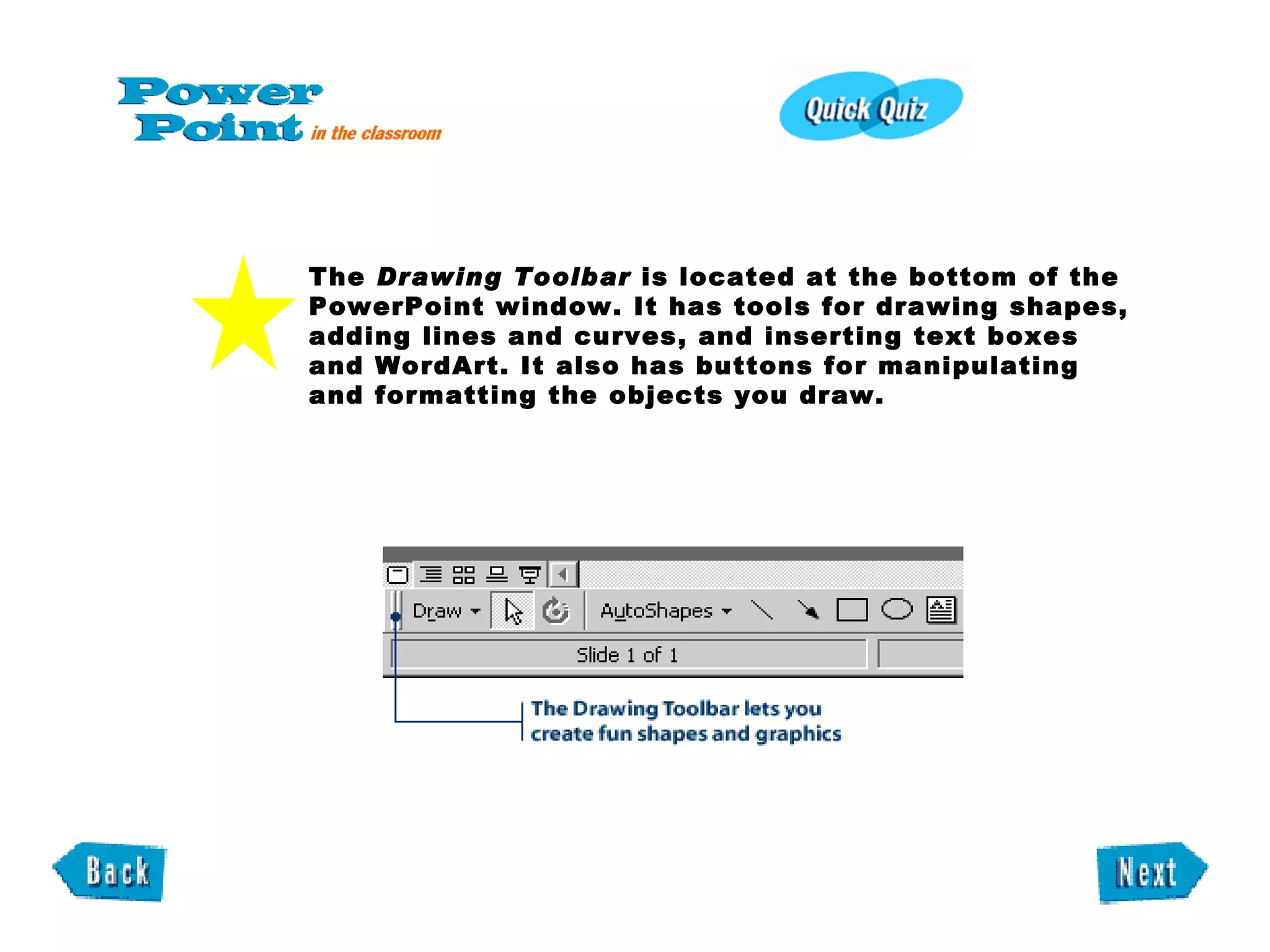 The  Drawing Toolbar  is located at the bottom of the PowerPoint window. It has tools for drawing shapes, adding lines and curves, and inserting text boxes and WordArt. It also has buttons for manipulating and formatting the objects you draw. 