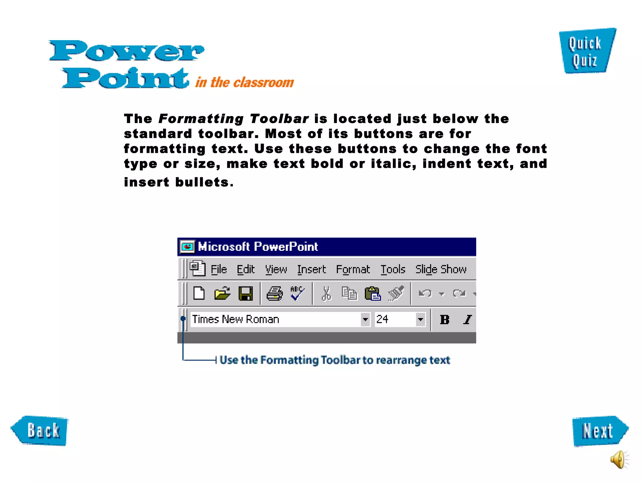 The  Formatting Toolbar  is located just below the standard toolbar. Most of its buttons are for formatting text. Use these buttons to change the font type or size, make text bold or italic, indent text, and insert bullets .  