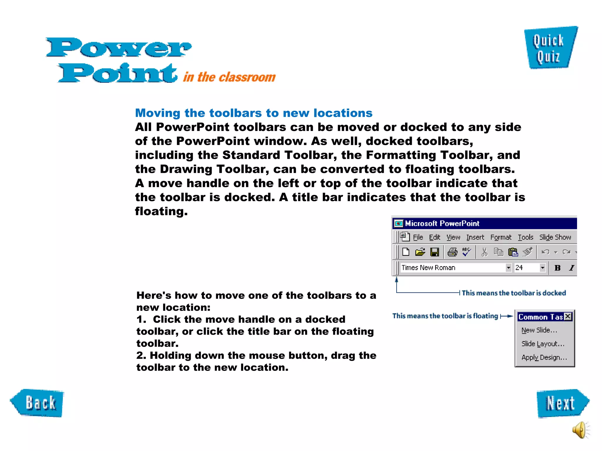 Here's how to move one of the toolbars to a new location:  1.  Click the move handle on a docked toolbar, or click the title bar on the floating toolbar. 2. Holding down the mouse button, drag the toolbar to the new location. Moving the toolbars to new locations  All PowerPoint toolbars can be moved or docked to any side of the PowerPoint window. As well, docked toolbars, including the Standard Toolbar, the Formatting Toolbar, and the Drawing Toolbar, can be converted to floating toolbars.  A move handle on the left or top of the toolbar indicate that the toolbar is docked. A title bar indicates that the toolbar is floating.  