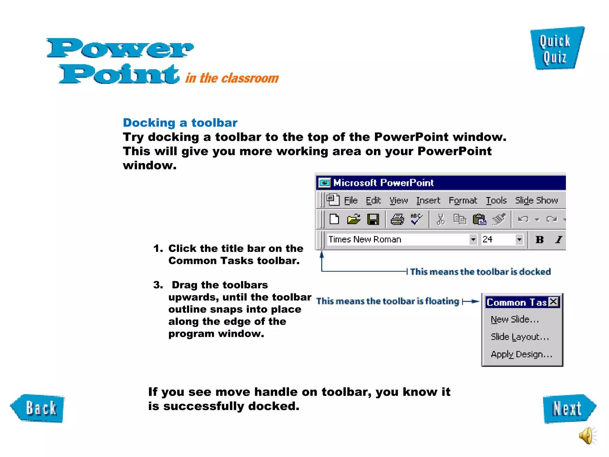 Docking a toolbar Try docking a toolbar to the top of the PowerPoint window.  This will give you more working area on your PowerPoint window. Click the title bar on the Common Tasks toolbar. Drag the toolbars upwards, until the toolbar outline snaps into place along the edge of the program window. If you see move handle on toolbar, you know it is successfully docked.  