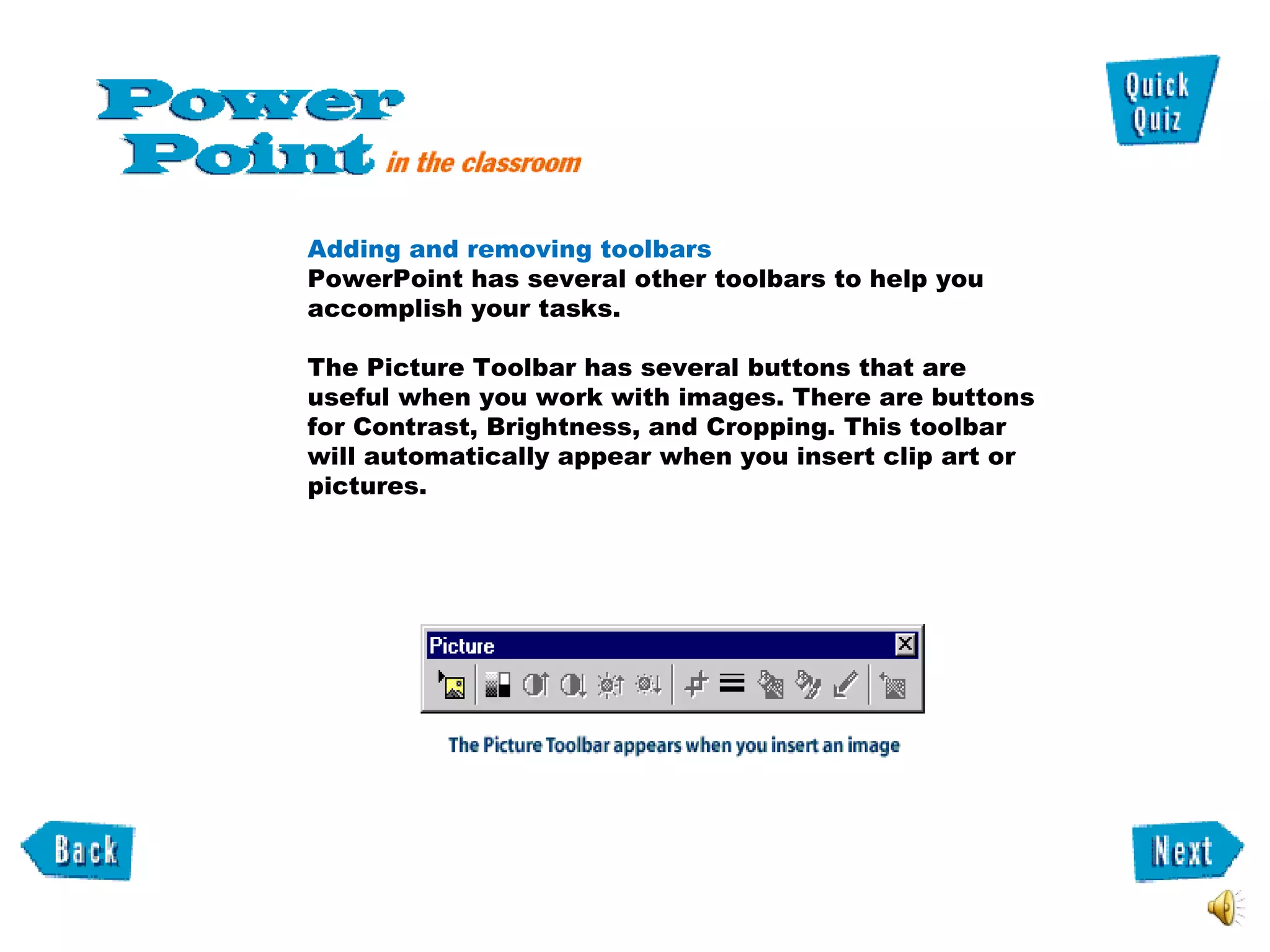 Adding and removing toolbars  PowerPoint has several other toolbars to help you accomplish your tasks.  The Picture Toolbar has several buttons that are useful when you work with images. There are buttons for Contrast, Brightness, and Cropping. This toolbar will automatically appear when you insert clip art or pictures.  