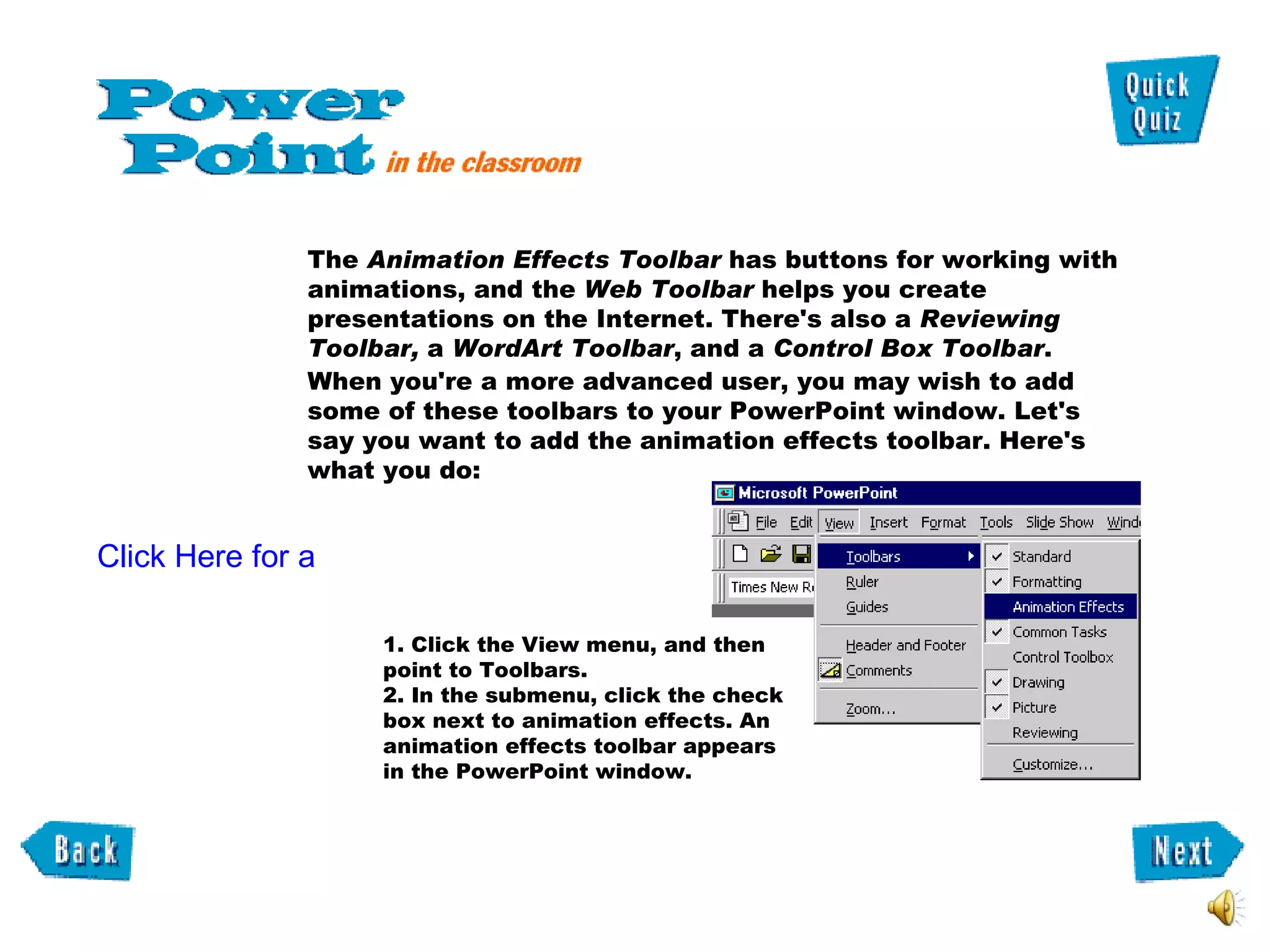 1. Click the View menu, and then point to Toolbars.  2. In the submenu, click the check box next to animation effects. An animation effects toolbar appears in the PowerPoint window.  Click Here for a tutorial Video. The  Animation Effects Toolbar  has buttons for working with animations, and the  Web Toolbar  helps you create presentations on the Internet. There's also a  Reviewing Toolbar,  a  WordArt Toolbar , and a  Control Box Toolbar .  When you're a more advanced user, you may wish to add some of these toolbars to your PowerPoint window. Let's say you want to add the animation effects toolbar. Here's what you do:  