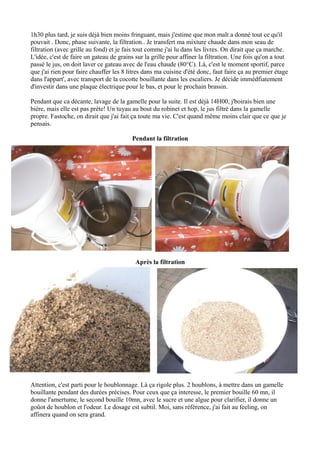 1h30 plus tard, je suis déjà bien moins fringuant, mais j'estime que mon malt a donné tout ce qu'il
pouvait . Donc, phase suivante, la filtration.. Je transfert ma mixture chaude dans mon seau de
filtration (avec grille au fond) et je fais tout comme j'ai lu dans les livres. On dirait que ça marche.
L'idée, c'est de faire un gateau de grains sur la grille pour affiner la filtration. Une fois qu'on a tout
passé le jus, on doit laver ce gateau avec de l'eau chaude (80°C). Là, c'est le moment sportif, parce
que j'ai rien pour faire chauffer les 8 litres dans ma cuisine d'été donc, faut faire ça au premier étage
dans l'appart', avec transport de la cocotte bouillante dans les escaliers. Je décide immédfiatement
d'investir dans une plaque électrique pour le bas, et pour le prochain brassin.

Pendant que ca décante, lavage de la gamelle pour la suite. Il est déjà 14H00, j'boirais bien une
bière, mais elle est pas prète! Un tuyau au bout du robinet et hop, le jus filtré dans la gamelle
propre. Fastoche, on dirait que j'ai fait ça toute ma vie. C'est quand même moins clair que ce que je
pensais.

                                         Pendant la filtration




                                           Après la filtration




Attention, c'est parti pour le houblonnage. Là ça rigole plus. 2 houblons, à mettre dans un gamelle
bouillante pendant des durées précises. Pour ceux que ça interesse, le premier bouille 60 mn, il
donne l'amertume, le second bouille 10mn, avec le sucre et une algue pour clarifier, il donne un
goûot de houblon et l'odeur. Le dosage est subtil. Moi, sans référence, j'ai fait au feeling, on
affinera quand on sera grand.
 