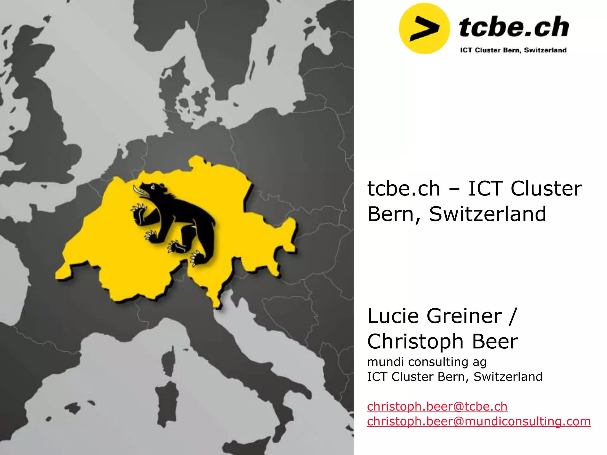 tcbe.ch – ICT Cluster
Bern, Switzerland




Lucie Greiner /
Christoph Beer
mundi consulting ag
ICT Cluster Bern, Switzerland

christoph.beer@tcbe.ch
christoph.beer@mundiconsulting.com
 