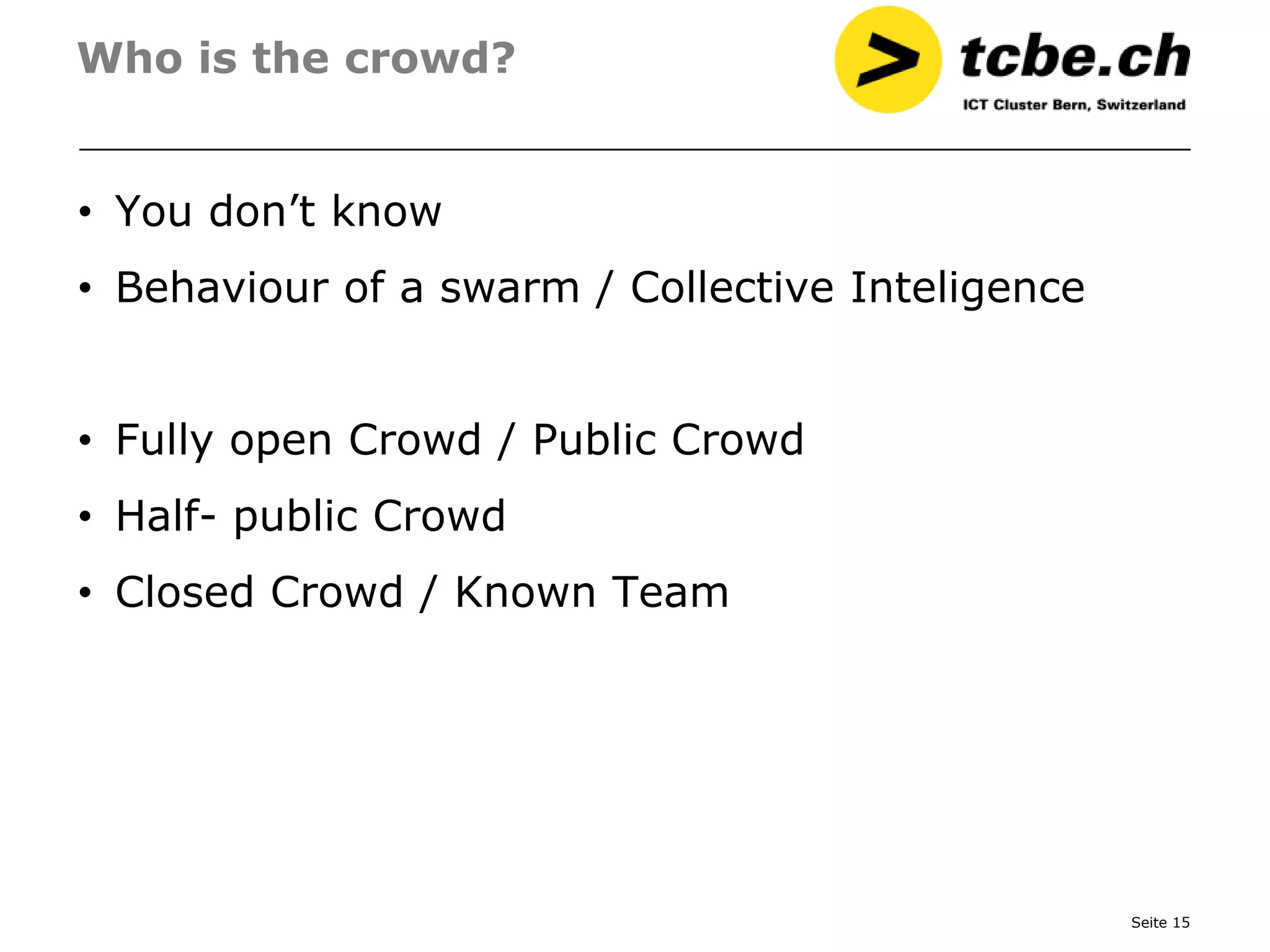 Who is the crowd?


• You don’t know
• Behaviour of a swarm / Collective Inteligence


• Fully open Crowd / Public Crowd
• Half- public Crowd
• Closed Crowd / Known Team




                                                  Seite 15
 