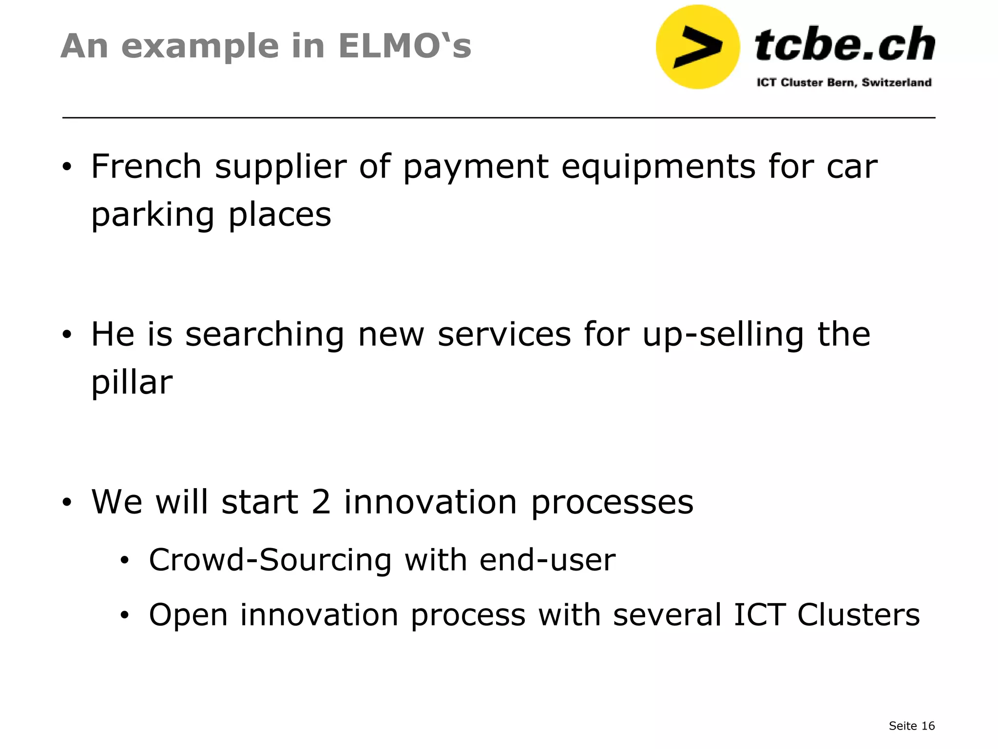 An example in ELMO‘s


• French supplier of payment equipments for car
  parking places


• He is searching new services for up-selling the
  pillar


• We will start 2 innovation processes
   • Crowd-Sourcing with end-user
   • Open innovation process with several ICT Clusters


                                                    Seite 16
 