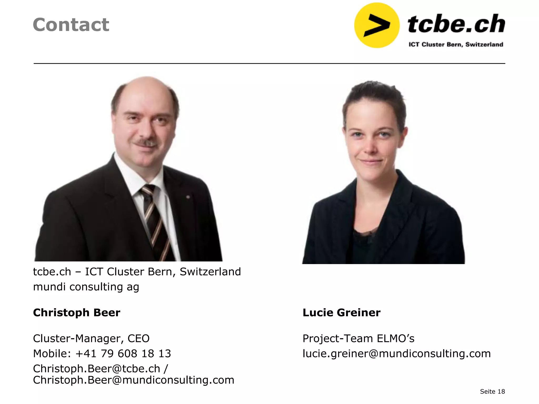 Contact




tcbe.ch – ICT Cluster Bern, Switzerland
mundi consulting ag

Christoph Beer                            Lucie Greiner

Cluster-Manager, CEO                      Project-Team ELMO’s
Mobile: +41 79 608 18 13                  lucie.greiner@mundiconsulting.com
Christoph.Beer@tcbe.ch /
Christoph.Beer@mundiconsulting.com
                                                                         Seite 18
 
