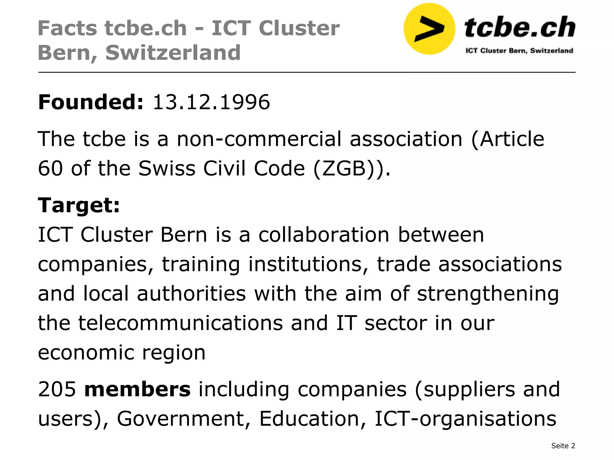 Facts tcbe.ch - ICT Cluster
Bern, Switzerland

Founded: 13.12.1996
The tcbe is a non-commercial association (Article
60 of the Swiss Civil Code (ZGB)).
Target:
ICT Cluster Bern is a collaboration between
companies, training institutions, trade associations
and local authorities with the aim of strengthening
the telecommunications and IT sector in our
economic region
205 members including companies (suppliers and
users), Government, Education, ICT-organisations
                                                    Seite 2
 