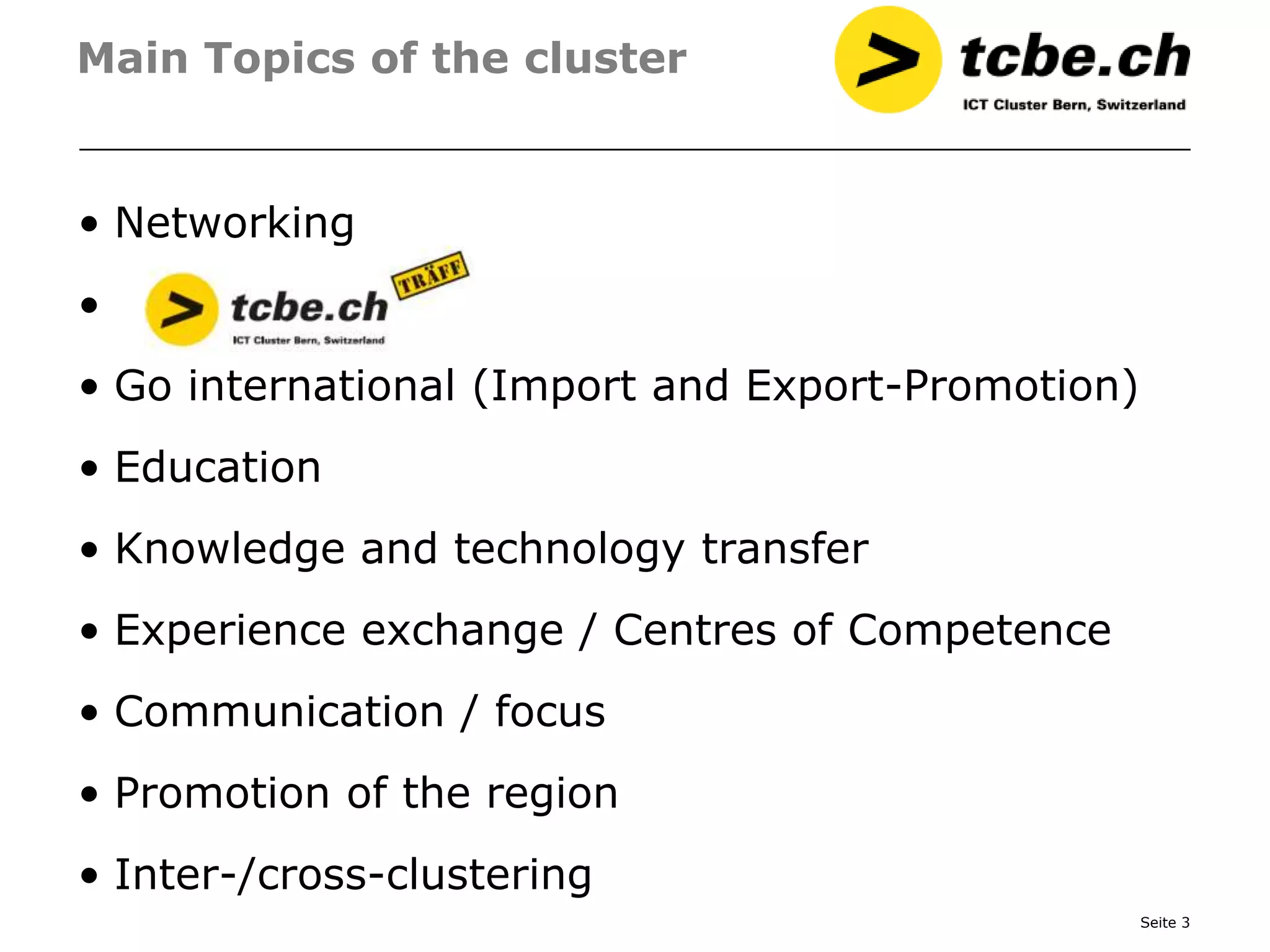 Main Topics of the cluster


• Networking
•
• Go international (Import and Export-Promotion)
• Education
• Knowledge and technology transfer
• Experience exchange / Centres of Competence
• Communication / focus
• Promotion of the region
• Inter-/cross-clustering
                                                   Seite 3
 
