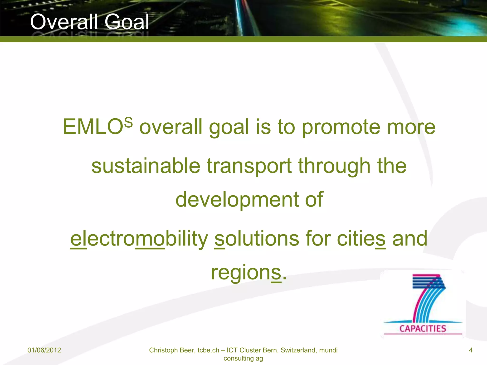 Overall Goal



             EMLOS overall goal is to promote more
               sustainable transport through the
                             development of
             electromobility solutions for cities and
                                         regions.


01/06/2012           Christoph Beer, tcbe.ch – ICT Cluster Bern, Switzerland, mundi   4
                                              consulting ag
 