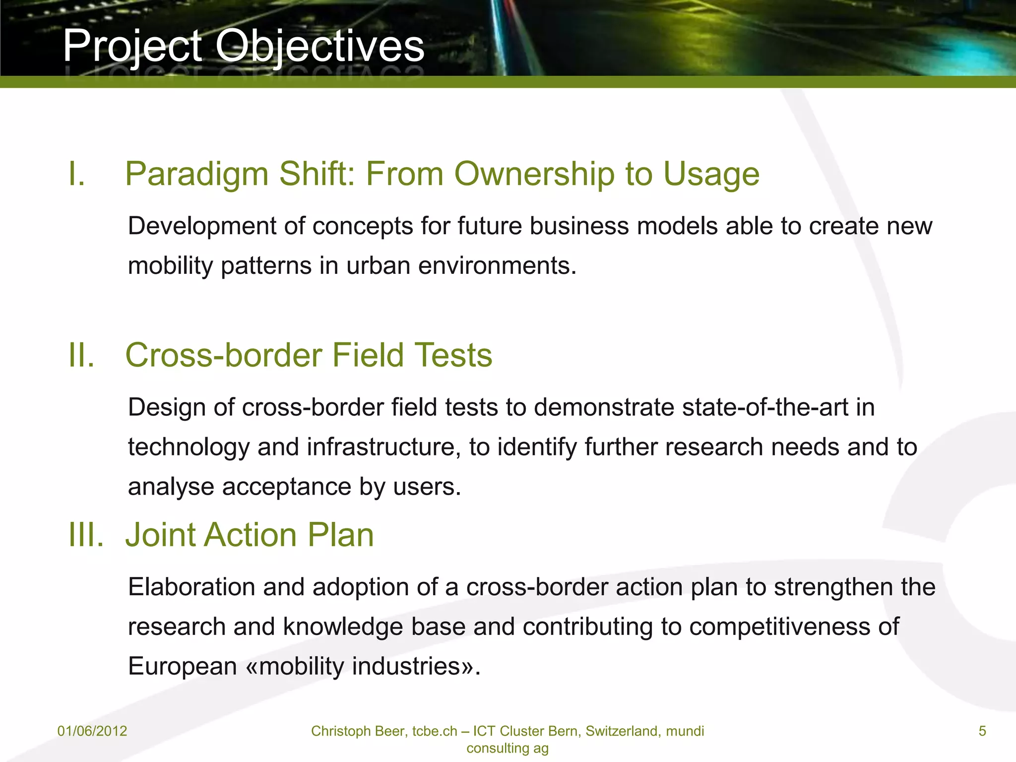 Project Objectives

 I.      Paradigm Shift: From Ownership to Usage
             Development of concepts for future business models able to create new
             mobility patterns in urban environments.


 II. Cross-border Field Tests
             Design of cross-border field tests to demonstrate state-of-the-art in
             technology and infrastructure, to identify further research needs and to
             analyse acceptance by users.

 III. Joint Action Plan
             Elaboration and adoption of a cross-border action plan to strengthen the
             research and knowledge base and contributing to competitiveness of
             European «mobility industries».

01/06/2012                   Christoph Beer, tcbe.ch – ICT Cluster Bern, Switzerland, mundi   5
                                                      consulting ag
 