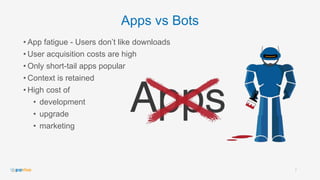 Apps vs Bots
• App fatigue - Users don’t like downloads
• User acquisition costs are high
• Only short-tail apps popular
• Context is retained
• High cost of
• development
• upgrade
• marketing
7
 