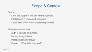 Scope & Context
• Scope
• Limit the scope of the bot where possible
• Intelligence is evaluated wrt scope
• Least user effort to accomplishing the task
• Maintain user context
• Auth is implied and instant
• History is right there
• Personalization: “Usual”
• Context: “Why did it happen?”
9
 