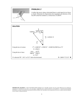 PROBLEM 2.7 
A trolley that moves along a horizontal beam is acted upon by two forces 
as shown. Determine by trigonometry the magnitude and direction of the 
force P so that the resultant is a vertical force of 2500 N. 
= ° 
= ° 
PROPRIETARY MATERIAL. © 2013 The McGraw-Hill Companies, Inc. All rights reserved. No part of this Manual may be displayed, 
reproduced or distributed in any form or by any means, without the prior written permission of the publisher, or used beyond the limited 
distribution to teachers and educators permitted by McGraw-Hill for their individual course preparation. If you are a student using this Manual, 
you are using it without permission. 
9 
SOLUTION 
Using the law of cosines: 2 (1600 N)2 (2500 N)2 2(1600 N)(2500 N) cos 75° 
2596 N 
P 
P 
= + − 
= 
Using the law of sines: 
sin sin 75 
1600 N 2596 N 
36.5 
α 
α 
P is directed 90° − 36.5° or 53.5° below the horizontal. P = 2600 N 53.5°  
 