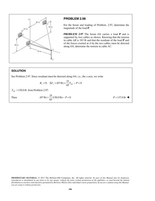PROBLEM 2.98 
For the boom and loading of Problem. 2.97, determine the 
magnitude of the load P. 
PROBLEM 2.97 The boom OA carries a load P and is 
supported by two cables as shown. Knowing that the tension 
in cable AB is 183 lb and that the resultant of the load P and 
of the forces exerted at A by the two cables must be directed 
along OA, determine the tension in cable AC. 
SOLUTION 
See Problem 2.97. Since resultant must be directed along OA, i.e., the x-axis, we write 
25 
65 Ry = ΣFy = + TAC − P = 
0: (87 lb) 0 
+ − P = P =137.0 lb  
PROPRIETARY MATERIAL. © 2013 The McGraw-Hill Companies, Inc. All rights reserved. No part of this Manual may be displayed, 
reproduced or distributed in any form or by any means, without the prior written permission of the publisher, or used beyond the limited 
distribution to teachers and educators permitted by McGraw-Hill for their individual course preparation. If you are a student using this Manual, 
you are using it without permission. 
100 
130.0 lb AC T = from Problem 2.97. 
Then 
25 
(87 lb) (130.0 lb) 0 
65 
 