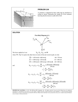 PROBLEM 2.99 
A container is supported by three cables that are attached to a 
ceiling as shown. Determine the weight W of the container, 
knowing that the tension in cable AB is 6 kN. 
= − i + j 
= 
= + j − k 
= 
= + i + j + k 
= 
 
 
 
= = AB 
= − i +j 
T T T 
= − +    
  
= = = − 
AC AC AC AC AC 
=  −    
  
i j 
= = = + + 
  =  + +  
  
PROPRIETARY MATERIAL. © 2013 The McGraw-Hill Companies, Inc. All rights reserved. No part of this Manual may be displayed, 
reproduced or distributed in any form or by any means, without the prior written permission of the publisher, or used beyond the limited 
distribution to teachers and educators permitted by McGraw-Hill for their individual course preparation. If you are a student using this Manual, 
you are using it without permission. 
101 
SOLUTION 
Free-Body Diagram at A: 
The forces applied at A are: , , ,and AB AC AD T T T W 
where W=Wj. To express the other forces in terms of the unit vectors i, j, k, we write 
(450 mm) (600 mm) 750 mm 
(600 mm) (320 mm) 680 mm 
(500 mm) (600 mm) (360 mm) 860 mm 
AB AB 
AC AC 
AD AD 
and 
( 450 mm) (600 mm) 
AB AB AB AB AB 
AB 
750 mm T λ 
 
45 60 
i j 
TAB 
75 75 (600 mm) (320 mm) 
680 mm 
60 32 
68 68 
(500 mm) (600 mm) (360 mm) 
860 mm 
50 60 36 
86 86 86 
 
 
AC 
AD AD AD AD AD 
AD 
AC 
T T T 
AC 
T 
AD 
T T T 
AD 
T 
T λ 
j k 
i j k 
T λ 
i j k 
 