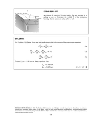 PROBLEM 2.100 
A container is supported by three cables that are attached to a 
ceiling as shown. Determine the weight W of the container, 
knowing that the tension in cable AD is 4.3 kN. 
SOLUTION 
See Problem 2.99 for the figure and analysis leading to the following set of linear algebraic equations: 
75 86 − TAB + TAD = (1) 
75 68 86 AB AC AD T + T + T −W = (2) 
68 86 AC AD − T + T = (3) 
T 
T 
PROPRIETARY MATERIAL. © 2013 The McGraw-Hill Companies, Inc. All rights reserved. No part of this Manual may be displayed, 
reproduced or distributed in any form or by any means, without the prior written permission of the publisher, or used beyond the limited 
distribution to teachers and educators permitted by McGraw-Hill for their individual course preparation. If you are a student using this Manual, 
you are using it without permission. 
103 
45 50 
0 
60 60 60 
0 
32 36 
0 
Setting 4.3 kN AD T = into the above equations gives 
4.1667 kN 
3.8250 kN 
AB 
AC 
= 
= W = 9.71 kN  
 